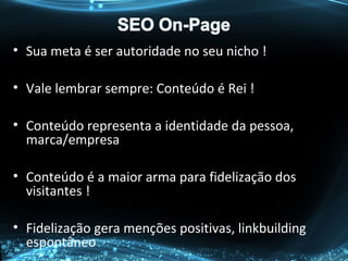 • Sua meta é ser autoridade no seu nicho !
• Vale lembrar sempre: Conteúdo é Rei !
• Conteúdo representa a identidade da pessoa,
marca/empresa
• Conteúdo é a maior arma para fidelização dos
visitantes !
• Fidelização gera menções positivas, linkbuilding
espontâneo
 