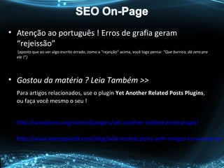• Atenção ao português ! Erros de grafia geram
“rejeissão”
(aposto que ao ver algo escrito errado, como a “rejeição” acima, você logo pensa: “Que burrico, dá zero pra
ele !”)
• Gostou da matéria ? Leia Também >>
Para artigos relacionados, use o plugin Yet Another Related Posts Plugins,
ou faça você mesmo o seu !
http://wordpress.org/extend/plugins/yet-another-related-posts-plugin/
http://www.wearepixel8.com/blog/add-related-posts-with-images-to-wordpress-w
/
 