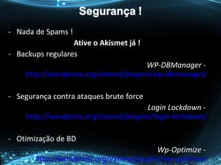 - Nada de Spams !
Ative o Akismet já !
- Backups regulares
WP-DBManager -
http://wordpress.org/extend/plugins/wp-dbmanager/
- Segurança contra ataques brute force
Login Lockdown -
http://wordpress.org/extend/plugins/login-lockdown/
- Otimização de BD
Wp-Optimize -
http://wordpress.org/extend/plugins/wp-optimize/
 