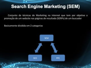 Conjunto de técnicas de Marketing na internet que tem por objetivo a
promoção de um website nas páginas de resultado (SERPs) de um buscador
Basicamente dividida em 2 categorias
SEM
SEO PPC
 