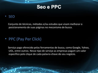 • SEO
Conjunto de técnicas, métodos e/ou estudos que visam melhorar o
posicionamento de suas páginas no mecanismo de busca.
• PPC (Pay Per Click)
Serviço pago oferecido pelas ferramentas de busca, como Google, Yahoo,
UOL, entre outros. Nesse tipo de serviço as empresas pagam um valor
específico pelo clique de cada palavra-chave do seu negócio.
 