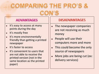    It's easy to access at many          The newspaper companies
    points during the day                 are not receiving as much
   It's mostly free                      money
   It's more environmentally
    friendly than getting a printed      People will use their
    newspaper                             computers more and more
   It's faster to access                This could become the only
   It's convenient to users that         source of newspapers
    are not able to receive the
    printed version (not in the
                                         More jobs are being cut (ex:
    same location as the printed          delivery services)
    paper)
 