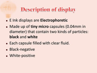    E Ink displays are Electrophoretic
   Made up of tiny micro capsules (0.04mm in
    diameter) that contain two kinds of particles:
    black and white
   Each capsule filled with clear fluid.
   Black-negative
   White-positive
 