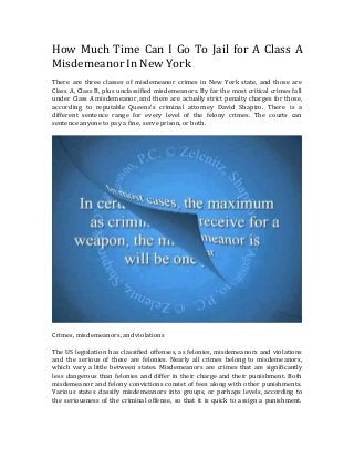 How Much Time Can I Go To Jail for A Class A
Misdemeanor In New York
There are three classes of misdemeanor crimes in New York state, and those are
Class A, Class B, plus unclassified misdemeanors. By far the most critical crimes fall
under Class A misdemeanor, and there are actually strict penalty charges for those,
according to reputable Queens’s criminal attorney David Shapiro. There is a
different sentence range for every level of the felony crimes. The courts can
sentence anyone to pay a fine, serve prison, or both.
Crimes, misdemeanors, and violations
The US legislation has classified offenses, as felonies, misdemeanors and violations
and the serious of these are felonies. Nearly all crimes belong to misdemeanors,
which vary a little between states. Misdemeanors are crimes that are significantly
less dangerous than felonies and differ in their charge and their punishment. Both
misdemeanor and felony convictions consist of fees along with other punishments.
Various states classify misdemeanors into groups, or perhaps levels, according to
the seriousness of the criminal offense, so that it is quick to assign a punishment.
 