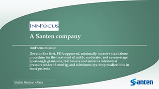 Global Medical Affairs
A Santen company
InnFocus mission
Develop the first, FDA-approved, minimally invasive standalone
procedure for the treatment of mild-, moderate-, and severe-stage
open-angle glaucoma, that lowers and sustains intraocular
pressure under 15 mmHg, and eliminates eye drop medications in
most patients
 