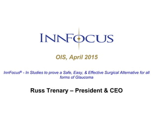OIS, April 2015
InnFocus® - In Studies to prove a Safe, Easy, & Effective Surgical Alternative for all
forms of Glaucoma
Russ Trenary – President & CEO
 