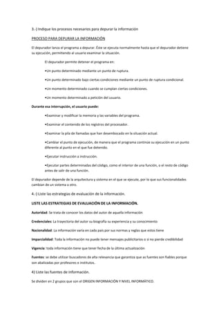 3.-) Indique los procesos necesarios para depurar la información
PROCESO PARA DEPURAR LA INFORMACIÓN
El depurador lanza el programa a depurar. Éste se ejecuta normalmente hasta que el depurador detiene
su ejecución, permitiendo al usuario examinar la situación.
El depurador permite detener el programa en:
•Un punto determinado mediante un punto de ruptura.
•Un punto determinado bajo ciertas condiciones mediante un punto de ruptura condicional.
•Un momento determinado cuando se cumplan ciertas condiciones.
•Un momento determinado a petición del usuario.
Durante esa interrupción, el usuario puede:
•Examinar y modificar la memoria y las variables del programa.
•Examinar el contenido de los registros del procesador.
•Examinar la pila de llamadas que han desembocado en la situación actual.
•Cambiar el punto de ejecución, de manera que el programa continúe su ejecución en un punto
diferente al punto en el que fue detenido.
•Ejecutar instrucción a instrucción.
•Ejecutar partes determinadas del código, como el interior de una función, o el resto de código
antes de salir de una función.
El depurador depende de la arquitectura y sistema en el que se ejecute, por lo que sus funcionalidades
cambian de un sistema a otro.
4.-) Liste las estrategias de evaluación de la información.
LISTE LAS ESTRATEGIAS DE EVALUACIÓN DE LA INFORMACIÓN.
Autoridad: Se trata de conocer los datos del autor de aquella información
Credenciales: La trayectoria del autor su biografía su experiencia y su conocimiento
Nacionalidad: La información varía en cada país por sus normas y reglas que estos tiene
Imparcialidad: Toda la información no puede tener mensajes publicitarios o si no pierde credibilidad
Vigencia: toda información tiene que tener fecha de la última actualización
Fuentes: se debe utilizar buscadores de alta relevancia que garantiza que as fuentes son fiables porque
son abalizadas por profesores e institutos.
4) Liste las fuentes de información.
Se dividen en 2 grupos que son el ORIGEN INFORMACIÓN Y NIVEL INFORMÁTICO.
 