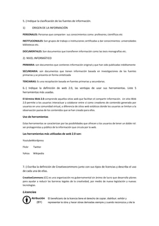 5.-) Indique la clasificación de las fuentes de información.
1) ORIGEN DE LA INFORMACIÓN
PERSONALES: Personas que comparten sus conocimientos como: profesores; científicos etc
INSTITUCIONALES: Son grupos de trabajo o instituciones certificadas a dar conocimientos: universidades
bibliotecas etc.
DOCUMENTALES: Son documentos que transfieren información como las tesis monografías etc.
2) NIVEL INFORMÁTICO
PRIMARIA: son documentos que contienes información original y que han sido publicadas inéditamente
SECUNDARIA: son documentos que tienen información basada en investigaciones de las fuentes
primarias y se presenta en forma sintetizada
TERCIARIAS: Es una recopilación basada en fuentes primarias y secundarias.
6.-) Indique la definición de web 2.0, las ventajas de usar sus herramientas. Liste 5
herramientas más usadas.
El término Web 2.0 comprende aquellos sitios web que facilitan el compartir información. Un sitio Web
2.0 permite a los usuarios interactuar y colaborar entre sí como creadores de contenido generado por
usuarios en una comunidad virtual, a diferencia de sitios web estáticos donde los usuarios se limitan a la
observación pasiva de los contenidos que se han creado para ellos.
Uso de herramientas
Estas herramientas se caracterizan por las posibilidades que ofrecen a los usuarios de tener un doble rol:
ser protagonistas y público de la información que circula por la web.
Las herramientas más utilizadas de web 2.0 son:
YoutubeWordpress
Flickr Twitter
Yahoo Wikipedia
7.-) Escriba la definición de Creativecommons junto con sus tipos de licencias y describa el uso
de cada una de ellas.
CreativeCommons (CC) es una organización no gubernamental sin ánimo de lucro que desarrolla planes
para ayudar a reducir las barreras legales de la creatividad, por medio de nueva legislación y nuevas
tecnologías.
Licencias
Atribución
(BY)
El beneficiario de la licencia tiene el derecho de copiar, distribuir, exhibir y
representar la obra y hacer obras derivadas siempre y cuando reconozca y cite la
 
