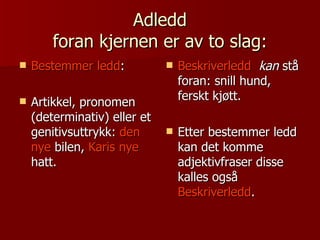 Adledd foran kjernen er av to slag: Bestemmer ledd : Artikkel, pronomen (determinativ) eller et genitivsuttrykk:  den nye  bilen,  Karis nye  hatt. Beskriverledd   kan  stå foran: snill hund, ferskt kjøtt. Etter bestemmer ledd kan det komme adjektivfraser disse kalles også  Beskriverledd . 