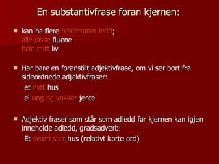 En substantivfrase foran kjernen:   kan ha flere  bestemmer ledd ;  alle disse  fluene  hele mitt  liv Har bare en foranstilt adjektivfrase, om vi ser bort fra sideordnede adjektivfraser:  et  nytt  hus  ei  ung og vakker  jente Adjektiv fraser som står som adledd før kjernen kan igjen inneholde adledd, gradsadverb: Et  svært stor  hus (relativt korte ord) 