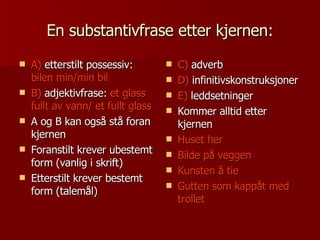 En substantivfrase etter kjernen: A)  etterstilt possessiv:  bilen min/min bil B)  adjektivfrase:  et glass fullt av vann/ et fullt glass A og B kan også stå foran kjernen Foranstilt krever ubestemt form (vanlig i skrift) Etterstilt krever bestemt form (talemål) C)  adverb D)  infinitivskonstruksjoner E)  leddsetninger Kommer alltid etter kjernen Huset her Bilde på veggen Kunsten å tie Gutten som kappåt med trollet 