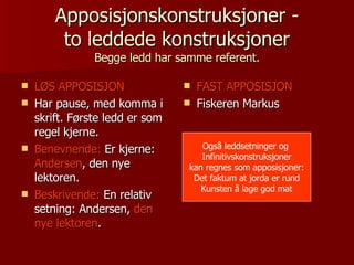 Apposisjonskonstruksjoner - to leddede konstruksjoner Begge ledd har samme referent. LØS APPOSISJON Har pause, med komma i skrift. Første ledd er som regel kjerne. Benevnende:  Er kjerne:  Andersen , den nye lektoren. Beskrivende:  En relativ setning: Andersen,  den nye lektoren . FAST APPOSISJON Fiskeren Markus Også leddsetninger og  Infinitivskonstruksjoner kan regnes som apposisjoner: Det faktum at jorda er rund Kunsten å lage god mat 