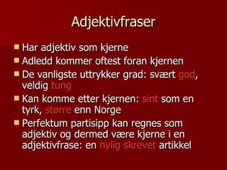Adjektivfraser Har adjektiv som kjerne Adledd kommer oftest foran kjernen De vanligste uttrykker grad: svært  god , veldig  tung Kan komme etter kjernen:  sint  som en tyrk,  større  enn Norge Perfektum partisipp kan regnes som adjektiv og dermed være kjerne i en adjektivfrase: en  nylig skrevet  artikkel 