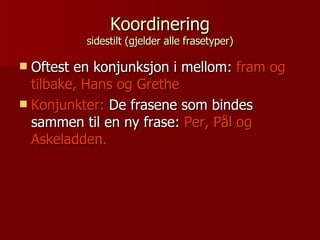 Koordinering sidestilt (gjelder alle frasetyper) Oftest en konjunksjon i mellom:  fram og tilbake, Hans og Grethe Konjunkter:  De frasene som bindes sammen til en ny frase:  Per, Pål og Askeladden. 