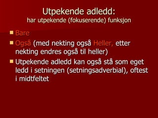 Utpekende adledd: har utpekende (fokuserende) funksjon Bare Også  (med nekting også  Heller,  etter nekting endres også til heller) Utpekende adledd kan også stå som eget ledd i setningen (setningsadverbial), oftest i midtfeltet 
