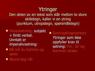 Ytringer Den delen av en tekst som står mellom to store skilletegn, kaller vi en ytring (punktum, utropstegn, spørsmålstegn) Hovedsetning:  subjekt + finitt verbal. Unntatt er imperativsetning: Nå må du komme og spise. Skynd deg nå! Setningsfragmenter : Ytringer som ikke oppfyller krav til setning:  Per, Ja! og Kommer straks 
