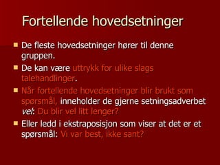 Fortellende hovedsetninger De fleste hovedsetninger hører til denne gruppen. De kan være  uttrykk for ulike slags talehandlinger . Når fortellende hovedsetninger blir brukt som spørsmål,  inneholder de gjerne setningsadverbet  vel :  Du blir vel litt lenger? Eller ledd i ekstraposisjon som viser at det er et spørsmål:  Vi var best, ikke sant? 