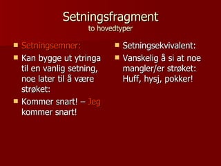 Setningsfragment to hovedtyper Setningsemner:   Kan bygge ut ytringa til en vanlig setning, noe later til å være strøket: Kommer snart! –  Jeg  kommer snart! Setningsekvivalent: Vanskelig å si at noe mangler/er strøket: Huff, hysj, pokker! 