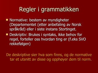 Regler i grammatikken Normative: bestem av myndigheter (Departementet (etter anbefaling av Norsk språkråd) eller i siste instans Stortinget. Deskriptiv: Brukes i syntaks, ikke behov for regel, forteller oss hvordan ting er (f.eks SVO rekkefølgen) De deskriptive sier hva som finns, og de normative tar et utsnitt av disse og opphøyer dem til norm. 