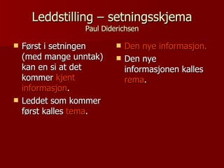 Leddstilling – setningsskjema Paul Diderichsen Først i setningen (med mange unntak) kan en si at det kommer  kjent informasjon . Leddet som kommer først kalles  tema . Den nye informasjon. Den nye informasjonen kalles  rema . 
