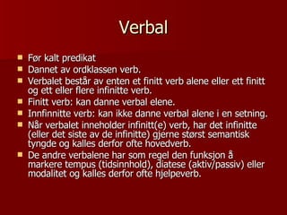Verbal Før kalt predikat Dannet av ordklassen verb. Verbalet består av enten et finitt verb alene eller ett finitt og ett eller flere infinitte verb. Finitt verb: kan danne verbal elene.  Innfinnitte verb: kan ikke danne verbal alene i en setning. Når verbalet inneholder infinitt(e) verb, har det infinitte (eller det siste av de infinitte) gjerne størst semantisk tyngde og kalles derfor ofte hovedverb. De andre verbalene har som regel den funksjon å markere tempus (tidsinnhold), diatese (aktiv/passiv) eller modalitet og kalles derfor ofte hjelpeverb. 