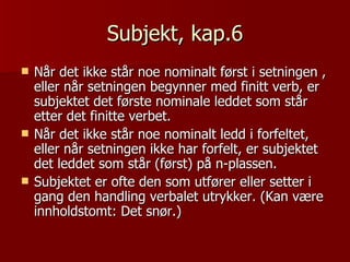 Subjekt, kap.6 Når det ikke står noe nominalt først i setningen , eller når setningen begynner med finitt verb, er subjektet det første nominale leddet som står etter det finitte verbet. Når det ikke står noe nominalt ledd i forfeltet, eller når setningen ikke har forfelt, er subjektet det leddet som står (først) på n-plassen. Subjektet er ofte den som utfører eller setter i gang den handling verbalet utrykker. (Kan være innholdstomt: Det snør.) 