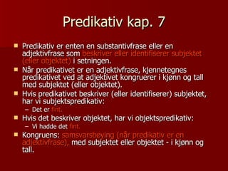 Predikativ kap. 7 Predikativ er enten en substantivfrase eller en adjektivfrase som  beskriver eller identifiserer   subjektet (eller objektet)  i setningen.  Når predikativet er en adjektivfrase, kjennetegnes predikativet ved at adjektivet kongruerer i kjønn og tall med subjektet (eller objektet).  Hvis predikativet beskriver (eller identifiserer) subjektet, har vi subjektspredikativ:  Det er  fint. Hvis det beskriver objektet, har vi objektspredikativ:  Vi hadde det  fint. Kongruens:  samsvarsbøying (når predikativ er en adjektivfrase),  med subjektet eller objektet - i kjønn og tall. 