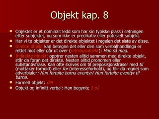 Objekt kap. 8 Objektet er et nominalt ledd som har sin typiske plass i setningen etter subjektet, og som ikke er predikativ eller potesielt subjekt. Har vi to objekter er det direkte objektet i regelen det siste av disse. Direkte objekt  kan betegne det eller den som verbalhandlinga er rettet mot eller går ut over ( retningsobjekt ):  Han så meg . Indirekte objekt:  opptrer nesten alltid sammen med direkte objekt, står da foran det direkte. Nesten alltid pronomen eller substantivfrase. Kan ofte skrives om til preposisjonsfraser med  til  (mottaker forhold) eller  for  (interesseforhold), og blir da regnet som adverbialer : Hun fortalte barna eventyr/ Hun fortalte eventyr til barna.  Formelt objekt:  det Objekt og infinitt verbal: Han begynte  å gå 
