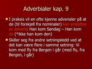Adverbialer kap. 9 I praksis vil en ofte kjenne adverialer på at de (til forskjell fra nominaler)  kan erstattes av adverb : Han kom Søndag – Han kom  da  (*ikke han kom den) Skiller seg fra andre setningsledd ved at det kan være flere i samme setning: Vi kom med fly fra Bergen i går (med fly, fra Bergen, i går) 