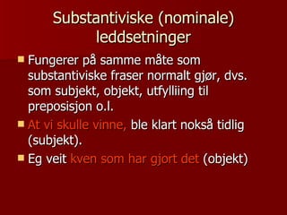 Substantiviske (nominale) leddsetninger Fungerer på samme måte som substantiviske fraser normalt gjør, dvs. som subjekt, objekt, utfylliing til preposisjon o.l.  At vi skulle vinne,  ble klart nokså tidlig (subjekt). Eg veit  kven som har gjort det  (objekt) 