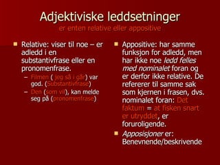 Adjektiviske leddsetninger er enten relative eller appositive Relative: viser til noe – er adledd i en substantivfrase eller en pronomenfrase. Filmen  (  jeg så i går ) var god. ( Substantivfrase ) Den  ( som vil ), kan melde seg på ( pronomenfrase ) Appositive: har samme funksjon for adledd, men har ikke noe  ledd felles med nominalet  foran og er derfor ikke relative. De refererer til samme sak som kjernen i frasen, dvs. nominalet foran:  Det faktum  =  at fisken snart er utryddet , er foruroligende. Apposisjoner  er: Benevnende/beskrivende 