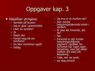 Oppgaver kap. 3 Klassifiser ytringene: Samtale på bussen Jeg er glad i grammatikk Liker du syntaks? Ja Elsker det Fortell meg litt om  morfemer Du liker morfemer også? Veldig Og hva er et morfem da? Den minste betydningsbærende enhet i språket. Er ikke det fonemet, det da? Nei. Fonemet er det minste betydningsskillende segment i språket, for fornemet har ingen egen betydning, men det skiller mellom ord med ulik betydning. Takk, det var greit. ser deg seinere 