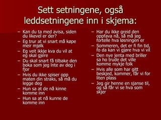 Sett setningene, også leddsetningene inn i skjema: Kan du ta med avisa, siden du likevel er der? Eg trur at vi snart må køpe meir mjølk Eg veit ikkje kva du vil at eg skal gjere Du skal snart få tilbake den boka som jeg lnte av deg i fjor Hvis du ikke spiser opp maten din straks, så må du legge deg  Hun sa at de nå kinne komme inn Hun sa at nå kunne de komme inn Har du ikke greid den oppfava nå, så må jeg fortelle hva løsningen er Sommeren, det er fi fin tid, fo da kan vi gjøre hva vi vil Den nye jenta med briller sa ho trude det ville komme mykje folk Hvis alle som har gitt beskjed, kommer, får vi for liten plass Jeg gir henne en sjanse til, og så får vi se hva som skjer 