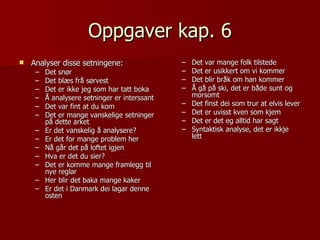 Oppgaver kap. 6 Analyser disse setningene: Det snør Det blæs frå sørvest Det er ikke jeg som har tatt boka Å analysere setninger er interssant Det var fint at du kom Det er mange vanskelige setninger på dette arket Er det vanskelig å analysere? Er det for mange problem her Nå går det på loftet igjen Hva er det du sier? Det er komme mange framlegg til nye reglar Her blir det baka mange kaker Er det i Danmark dei lagar denne osten Det var mange folk tilstede Det er usikkert om vi kommer Det blir bråk om han kommer Å gå på ski, det er både sunt og morsomt Det finst dei som trur at elvis lever Det er uvisst kven som kjem Det er det eg alltid har sagt Syntaktisk analyse, det er ikkje lett 