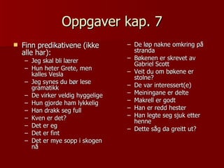Oppgaver kap. 7 Finn predikativene (ikke alle har): Jeg skal bli lærer Hun heter Grete, men kalles Vesla Jeg synes du bør lese gramatikk De virker veldig hyggelige Hun gjorde ham lykkelig Han drakk seg full Kven er det? Det er eg Det er fint Det er mye sopp i skogen nå De løp nakne omkring på stranda Bøkenen er skrevet av Gabriel Scott Veit du om bøkene er stolne? De var interessert(e) Meiningane er delte Makrell er godt  Han er redd hester Han legte seg sjuk etter henne Dette såg da greitt ut? 