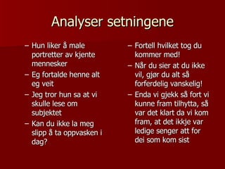 Analyser setningene Hun liker å male portretter av kjente mennesker Eg fortalde henne alt eg veit Jeg tror hun sa at vi skulle lese om subjektet Kan du ikke la meg slipp å ta oppvasken i dag? Fortell hvilket tog du kommer med! Når du sier at du ikke vil, gjør du alt så forferdelig vanskelig! Enda vi gjekk så fort vi kunne fram tilhytta, så var det klart da vi kom fram, at det ikkje var ledige senger att for dei som kom sist 