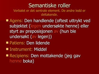 Semantiske roller Verbalet er det sentrale element. De andre ledd er deltakende. Agens:  Den handlende (oftest uttrykt ved subjektet ( legen  undersøkte henne) eller styrt av preposisjonen  av  (hun ble undersøkt ( av  legen)) Patiens:  Den lidende Instrument:  Middel Recipiens:  Den mottakende (jeg gav  henne  boka)   
