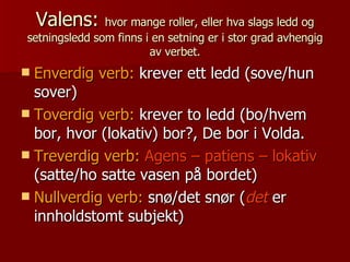 Valens:  hvor mange roller, eller hva slags ledd og setningsledd som finns i en setning er i stor grad avhengig av verbet. Enverdig verb:  krever ett ledd (sove/hun sover) Toverdig verb:  krever to ledd (bo/hvem bor, hvor (lokativ) bor?, De bor i Volda. Treverdig verb:   Agens – patiens – lokativ  (satte/ho satte vasen på bordet) Nullverdig verb:  snø/det snør ( det  er innholdstomt subjekt) 