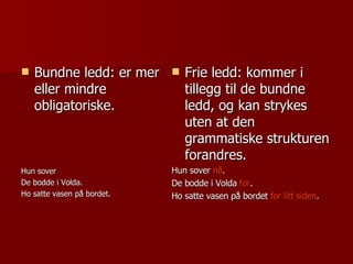 Bundne ledd: er mer eller mindre obligatoriske. Hun sover De bodde i Volda. Ho satte vasen på bordet. Frie ledd: kommer i tillegg til de bundne ledd, og kan strykes uten at den grammatiske strukturen forandres. Hun sover  nå . De bodde i Volda  før . Ho satte vasen på bordet  for litt siden . 
