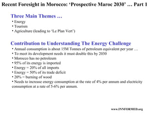 Recent Foresight in Morocco: ‘Prospective Maroc 2030’ … Part 1 Three Main Themes … Contribution to Understanding The Energy Challenge Energy Tourism Agriculture (leading to ‘Le Plan Vert’) Annual consumption is about 15M Tonnes of petroleum equivalent per year … To meet its development needs it must double this by 2030 Morocco has no petroleum  95% of its energy is imported Energy = 20% of all imports Energy = 50% of its trade deficit 20% = burning of wood Needs to increase energy consumption at the rate of 4% per annum and electricity consumption at a rate of 5-6% per annum. 