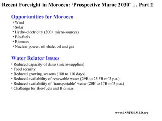 Opportunities for Morocco Water Relater Issues Wind Solar Hydro-electricity (200+ micro-sources) Bio-fuels Biomass Nuclear power, oil shale, oil and gas Reduced capacity of dams (micro-supplies) Food security Reduced growing seasons (180 to 110 days) Reduced availability of renewable water (29B to 25.5B m^3 p.a.) Reduced availability of ‘transportable’ water (20B to 17B m^3 p.a.) Challenge for Bio-fuels and Biomass Recent Foresight in Morocco: ‘Prospective Maroc 2030’ … Part 2 