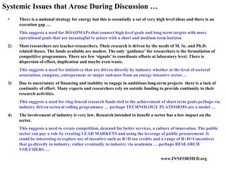 There is a national strategy for energy but this is essentially a set of very high level ideas and there is an execution gap … This suggests a need for ROADMAPs that connect high level goals and long-term targets with more operational goals that are meaningful to actors with a short and medium term horizon  2)  Most researchers are teacher-researchers. Their research is driven by the needs of M. Sc. and Ph.D. related theses. The funds available are modest. The only ‘guidance’ for researchers is the formulation of competitive programmes. There are few ‘signals’ to coordinate efforts at laboratory level. There is dispersion of effort, duplication and maybe even waste.  This suggests a need for initiatives that are driven directly by industry whether at the level of sectoral association, company, entrepreneur or major end-user from an energy intensive sector ... 3)  Due to uncertainty of financing and inability to engage in ambitious long-term projects  there is a lack of continuity of effort. Many experts and researchers rely on outside funding to provide continuity to their research activities.  This suggests a need for ring-fenced research funds tied to the achievement of short term goals perhaps via industry driven sectoral rolling programmes … perhaps TECHNOLOGY PLATFORMS are a model … 4)  The involvement of industry is very low. Research intended to benefit a sector has a low impact on the sector.  This suggests a need to create competition, demand for better services, a culture of innovation. The public sector can pay a role by creating LEAD MARKETS and using the leverage of public procurement. It could be interesting to explore use of incentive such as R+D tax credits and a range of R+D+I incentives that go directly to industry, rather eventually to industry via academia … perhaps RESEARCH VOUCHERS … Systemic Issues that Arose During Discussion … 