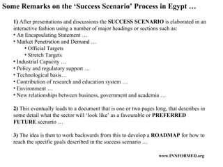 1)  After presentations and discussions the  SUCCESS SCENARIO  is elaborated in an interactive fashion using a number of major headings or sections such as: An Encapsulating Statement … Market Penetration and Demand … Official Targets Stretch Targets Industrial Capacity … Policy and regulatory support … Technological basis… Contribution of research and education system … Environment … New relationships between business, government and academia … 2)  This eventually leads to a document that is one or two pages long, that describes in some detail what the sector will ‘look like’ as a favourable or  PREFERRED FUTURE  scenario … 3)  The idea is then to work backwards from this to develop a  ROADMAP  for how to reach the specific goals described in the success scenario … Some Remarks on the ‘Success Scenario’ Process in Egypt … 