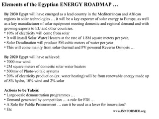 Elements of the Egyptian ENERGY ROADMAP …  By 2030  Egypt will have emerged as a lead country in the Mediterranean and African regions in solar technologies … it will be a key exporter of solar energy to Europe, as well as a key manufacturer of solar equipment meeting domestic and regional demand and with growing exports to EU and other countries: 10% of electricity will come from solar  It will install Solar Water Heaters at the rate of 1.8M square meters per year. Solar Desalination will produce 5M cubic meters of water per year  This will come mainly from solar-thermal and PV powered Reverse Osmosis … By 2020  Egypt will have achieved: 7000 mw wind 2M square meters of domestic solar water heaters 500mw of Photo-voltaic systems 20% of electricity production (ex. water heating) will be from renewable energy made up of 8% hydro, 10% wind and 2% solar Actions to be Taken:  Large-scale demonstration programmes … Demand generated by competition … a role for FDI … A Role for Public Procurement … can it be used as a lever for innovation? Etc 