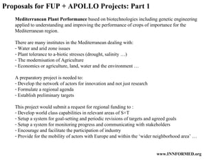 Proposals for FUP + APOLLO Projects: Part 1 Mediterranean Plant Performance  based on biotechnologies including genetic engineering applied to understanding and improving the performance of crops of importance for the Mediterranean region. There are many institutes in the Mediterranean dealing with: Water and arid zone issues Plant tolerance to a-biotic stresses (drought, salinity …) The modernisation of Agriculture Economics or agriculture, land, water and the environment … A preparatory project is needed to: Develop the network of actors for innovation and not just research Formulate a regional agenda Establish preliminary targets This project would submit a request for regional funding to : Develop world class capabilities in relevant areas of S+T Setup a system for goal-setting and periodic revisions of targets and agreed goals Setup a system for monitoring progress and communicating with stakeholders Encourage and facilitate the participation of industry Provide for the mobility of actors with Europe and within the ‘wider neighborhood area’ … 