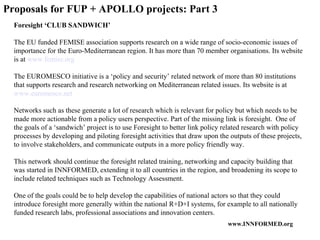 Proposals for FUP + APOLLO projects: Part 3 Foresight ‘CLUB SANDWICH’ The EU funded FEMISE association supports research on a wide range of socio-economic issues of importance for the Euro-Mediterranean region. It has more than 70 member organisations. Its website is at  www.femise.org   The EUROMESCO initiative is a ‘policy and security’ related network of more than 80 institutions that supports research and research networking on Mediterranean related issues. Its website is at  www.euromesco.net   Networks such as these generate a lot of research which is relevant for policy but which needs to be made more actionable from a policy users perspective. Part of the missing link is foresight.  One of the goals of a ‘sandwich’ project is to use Foresight to better link policy related research with policy processes by developing and piloting foresight activities that draw upon the outputs of these projects, to involve stakeholders, and communicate outputs in a more policy friendly way. This network should continue the foresight related training, networking and capacity building that was started in INNFORMED, extending it to all countries in the region, and broadening its scope to include related techniques such as Technology Assessment. One of the goals could be to help develop the capabilities of national actors so that they could introduce foresight more generally within the national R+D+I systems, for example to all nationally funded research labs, professional associations and innovation centers.  
