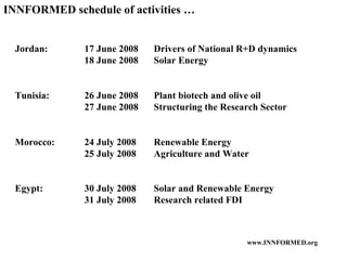INNFORMED schedule of activities … Jordan: 17 June 2008 Drivers of National R+D dynamics 18 June 2008  Solar Energy Tunisia: 26 June 2008 Plant biotech and olive oil 27 June 2008 Structuring the Research Sector Morocco: 24 July 2008 Renewable Energy 25 July 2008 Agriculture and Water Egypt: 30 July 2008 Solar and Renewable Energy 31 July 2008 Research related FDI 