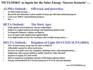 ‘ OUTLOOKS’ as inputs for the Solar Energy ‘Success Scenario’ … ALPHA Outlook:  Off-track and powerless No Innovation System … Research and education system unable to keep up with international progress Cant even ‘follow’ international progress Etc … BETA Outlook: The Dark Ages Little uptake of essential new energy technologies Failure to exploit natural advantage and important global trend No domestic industry reliance on imports Loss of export and employment opportunities Very high burden of care for rural poor due to high energy prices … DELTA Outlook: Kingdom of Light (SUCCESS SCENARIO) 10% of total energy needs met by solar in 2020 (?) Affordable energy for all in rural areas Services in remote areas for irrigation, drinking water, telecommunications …  Indigenous solar energy industry mainly based on ‘solar thermal’ Exports to region, EU and world Host to numerous technology intensive FDI clients (photovoltaic) Strong well-funded R+D+I system based on S+T+E in relevant domains 