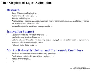 The ‘Kingdom of Light’ Action Plan Research Solar Thermal technologies … Photovoltaic technologies … Storage technologies … Applications – heating, cooling, pumping, power generation, storage, combined systems for domestic and industrial use … Materials research - coatings, storage media … Innovation Support Dedicated industry-research interface … Incubation and start-up financing … Collaboration with architects, building engineers, application sectors such as agriculture, industry, telecommunications, water … National Solar Task-force … Market Related Initiatives and Framework Conditions Revised, modernized norms and building practices … Professional training for consultant engineers … Public procurement … Etc 