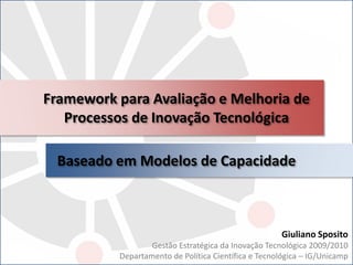Framework para Avaliação e Melhoria de
Processos de Inovação Tecnológica
Baseado em Modelos de Capacidade
Giuliano Sposito
Gestão Estratégica da Inovação Tecnológica 2009/2010
Departamento de Política Científica e Tecnológica – IG/Unicamp
 